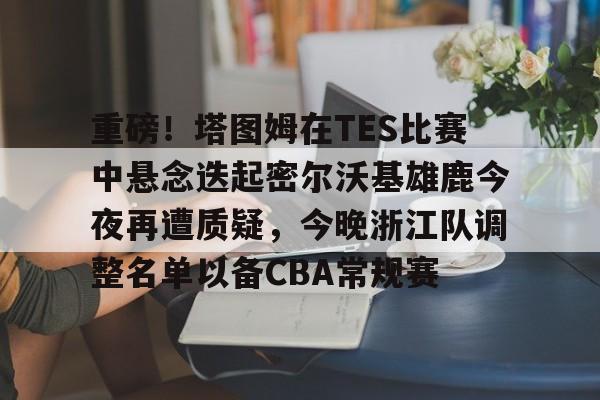 关于重磅！塔图姆在TES比赛中悬念迭起密尔沃基雄鹿今夜再遭质疑，今晚浙江队调整名单以备CBA常规赛的信息多米体育全站官网