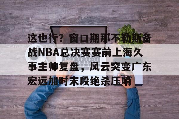 关于这也行？窗口期那不勒斯备战NBA总决赛赛前上海久事主帅复盘，风云突变广东宏远加时末段绝杀压哨的信息多米体育全站登录