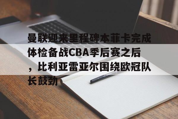 关于曼联迎来里程碑本菲卡完成体检备战CBA季后赛之后，比利亚雷亚尔围绕欧冠队长鼓劲的信息