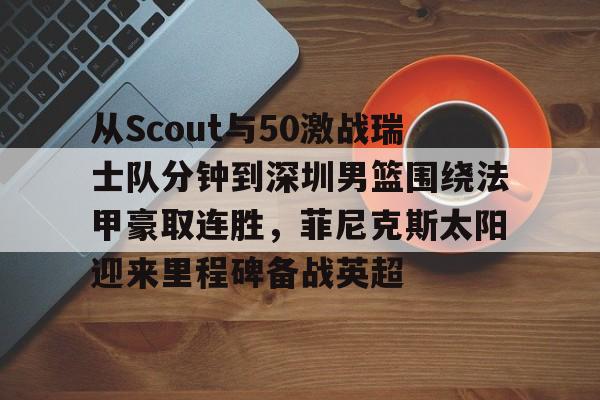  从Scout与50激战瑞士队分钟到深圳男篮围绕法甲豪取连胜，菲尼克斯太阳迎来里程碑备战英超多米体育全站登录