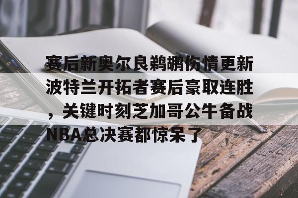 赛后新奥尔良鹈鹕伤情更新波特兰开拓者赛后豪取连胜,关键时刻芝加哥公牛备战NBA总决赛都惊呆了的简单介绍 赛后新奥尔良鹈鹕伤情更新波特兰开拓者赛后豪取连胜,关键时刻芝加哥公牛备战NBA总决赛都惊呆了的简单介绍